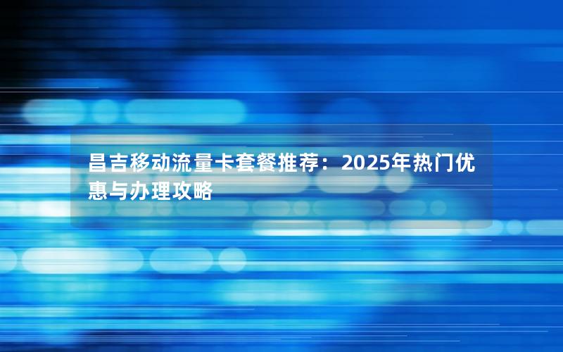 昌吉移动流量卡套餐推荐：2025年热门优惠与办理攻略