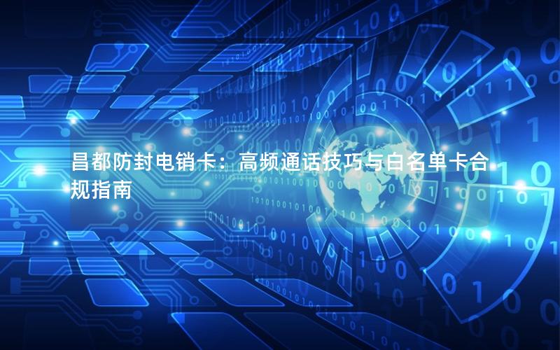 昌都防封电销卡：高频通话技巧与白名单卡合规指南