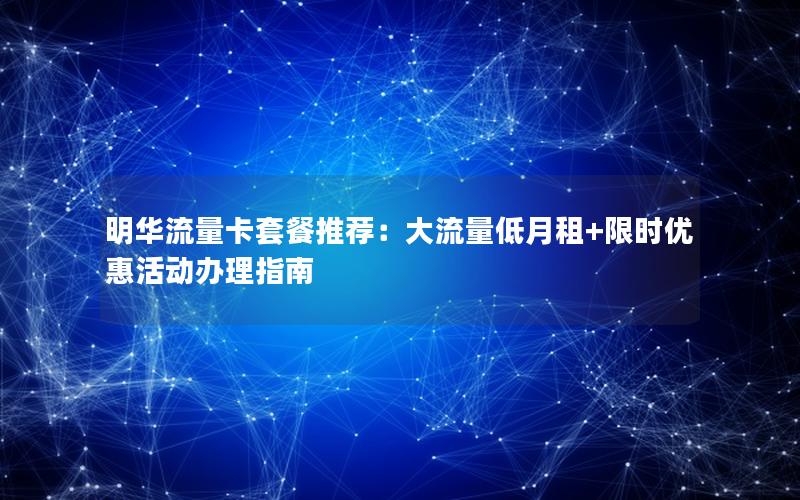明华流量卡套餐推荐：大流量低月租+限时优惠活动办理指南
