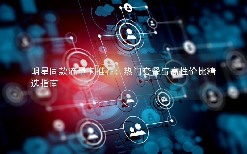 明星同款流量卡推荐：热门套餐与高性价比精选指南