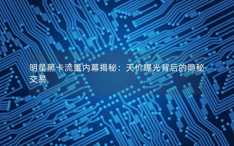 明星黑卡流量内幕揭秘：天价曝光背后的隐秘交易