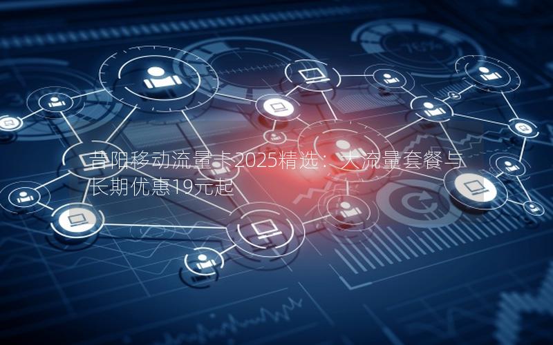 昔阳移动流量卡2025精选：大流量套餐与长期优惠19元起