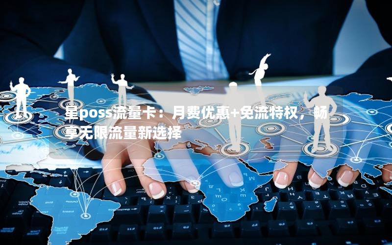星poss流量卡：月费优惠+免流特权，畅享无限流量新选择
