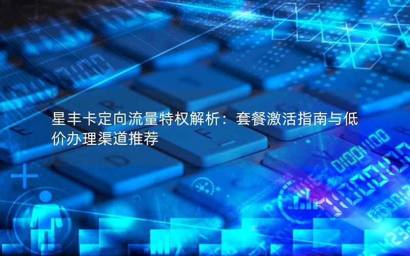 星丰卡定向流量特权解析：套餐激活指南与低价办理渠道推荐