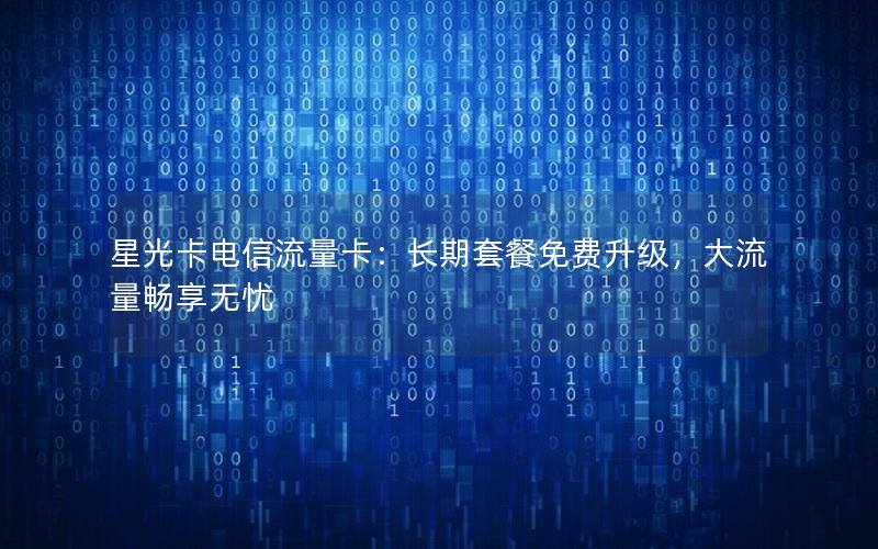 星光卡电信流量卡：长期套餐免费升级，大流量畅享无忧