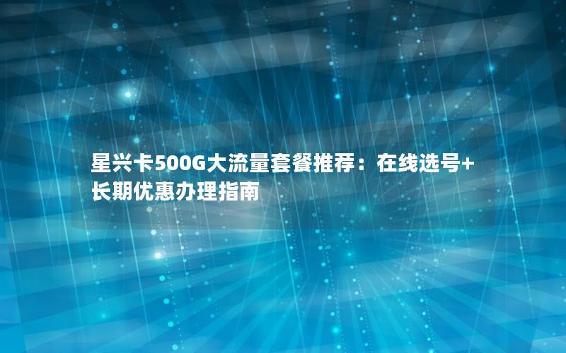 星兴卡500G大流量套餐推荐：在线选号+长期优惠办理指南