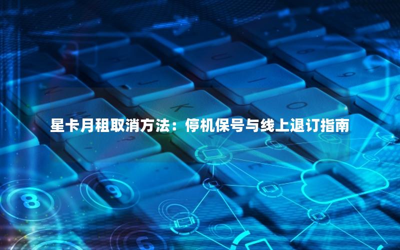 星卡月租取消方法：停机保号与线上退订指南