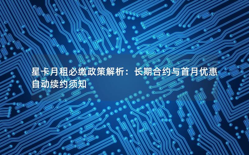 星卡月租必缴政策解析：长期合约与首月优惠自动续约须知