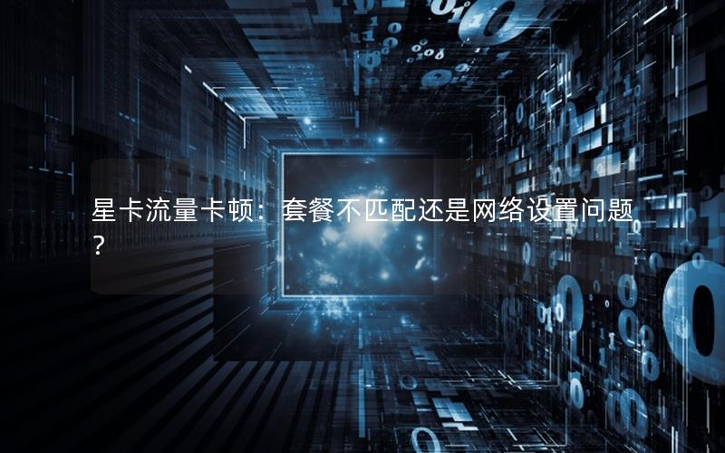 星卡流量卡顿：套餐不匹配还是网络设置问题？