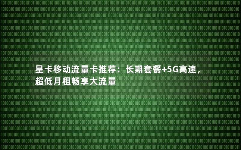 星卡移动流量卡推荐：长期套餐+5G高速，超低月租畅享大流量