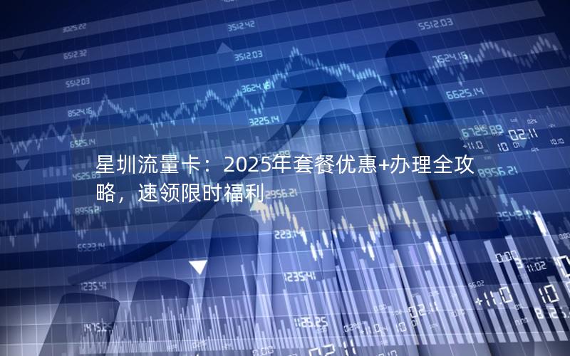 星圳流量卡：2025年套餐优惠+办理全攻略，速领限时福利