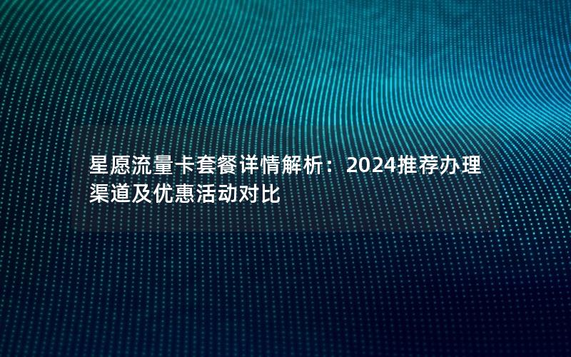 星愿流量卡套餐详情解析：2024推荐办理渠道及优惠活动对比