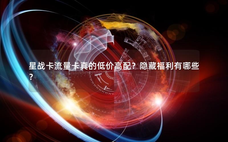 星战卡流量卡真的低价高配？隐藏福利有哪些？