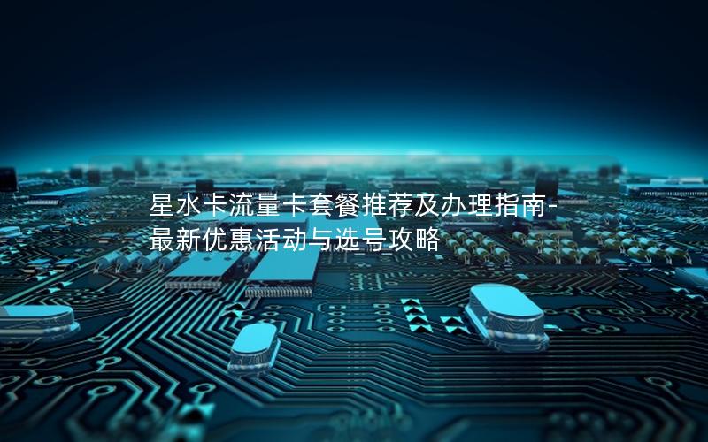 星水卡流量卡套餐推荐及办理指南-最新优惠活动与选号攻略