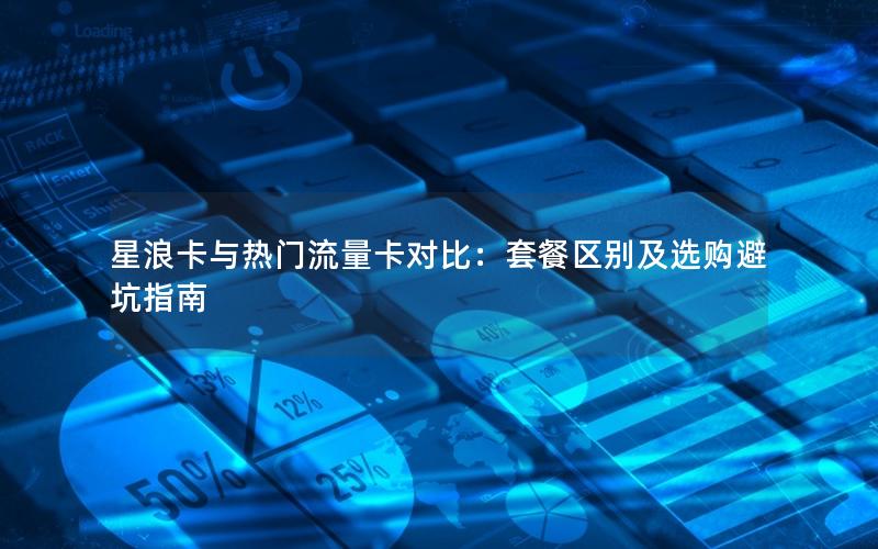 星浪卡与热门流量卡对比：套餐区别及选购避坑指南