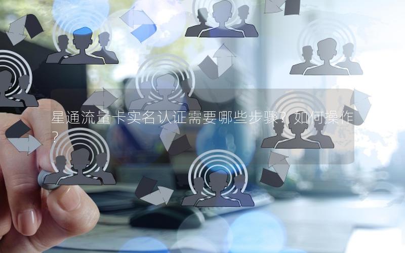 星通流量卡实名认证需要哪些步骤？如何操作？