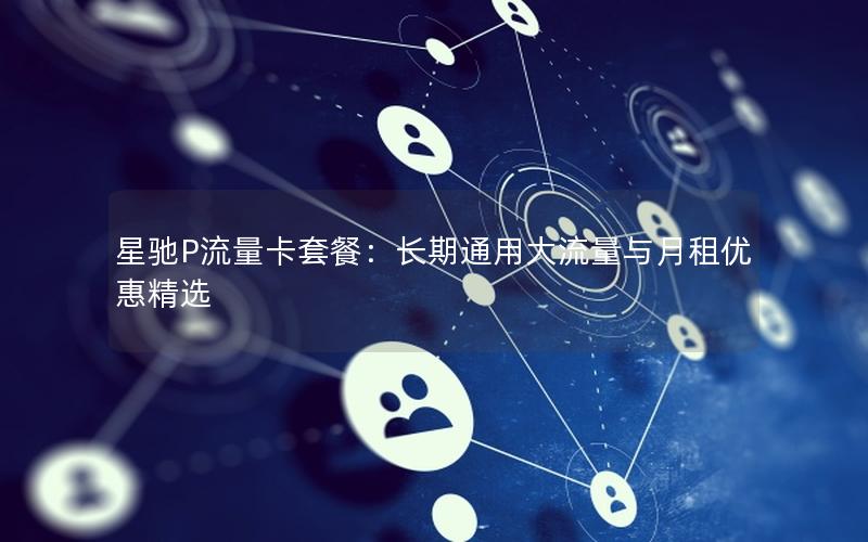 星驰P流量卡套餐：长期通用大流量与月租优惠精选