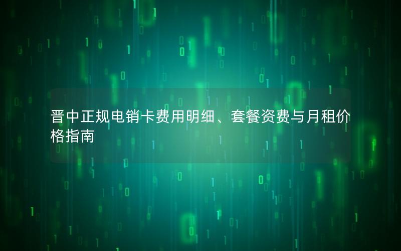 晋中正规电销卡费用明细、套餐资费与月租价格指南
