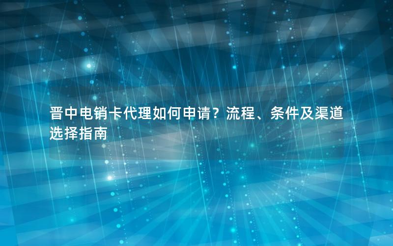 晋中电销卡代理如何申请？流程、条件及渠道选择指南