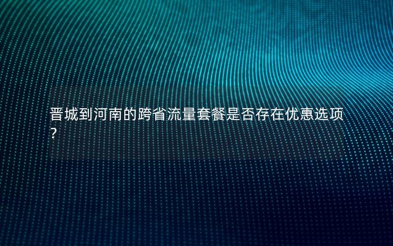 晋城到河南的跨省流量套餐是否存在优惠选项？