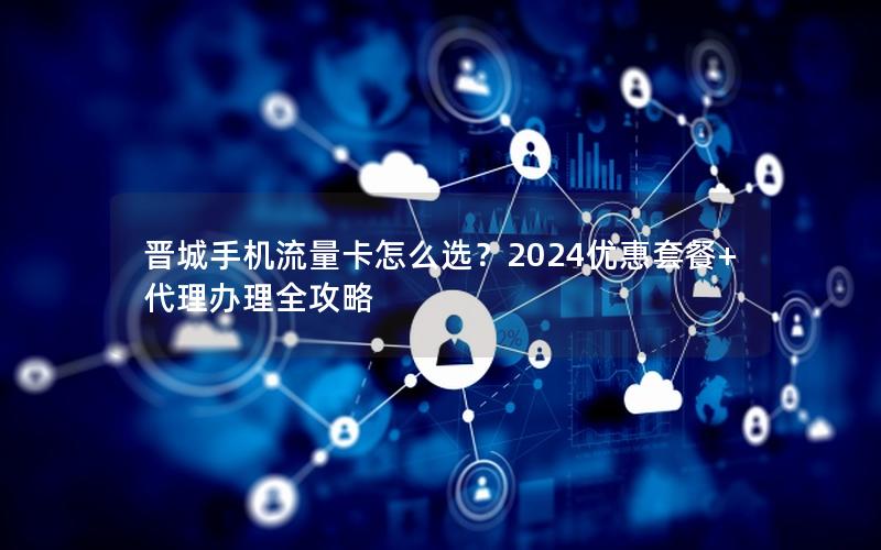 晋城手机流量卡怎么选？2024优惠套餐+代理办理全攻略