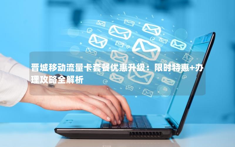 晋城移动流量卡套餐优惠升级：限时特惠+办理攻略全解析