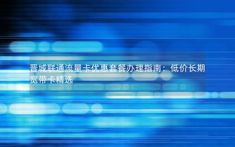 晋城联通流量卡优惠套餐办理指南：低价长期宽带卡精选