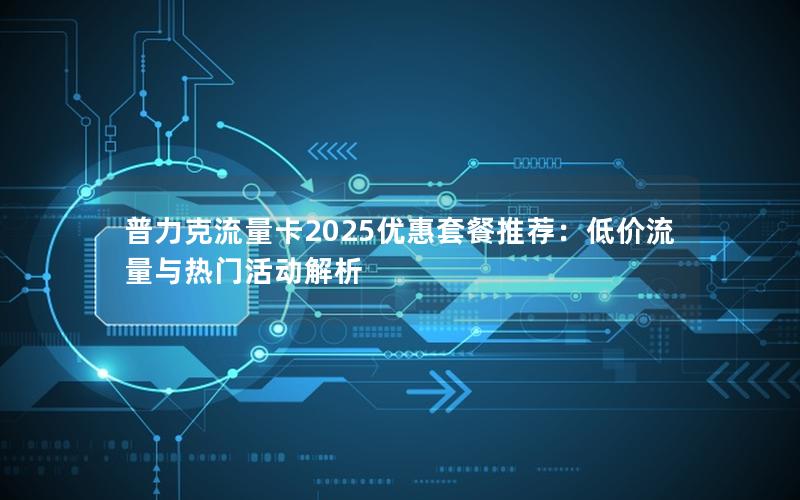 普力克流量卡2025优惠套餐推荐：低价流量与热门活动解析
