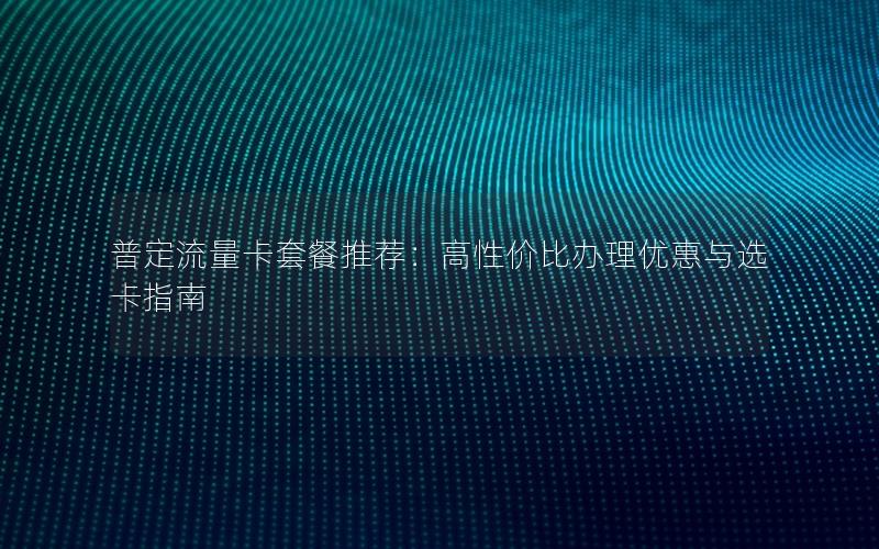 普定流量卡套餐推荐：高性价比办理优惠与选卡指南