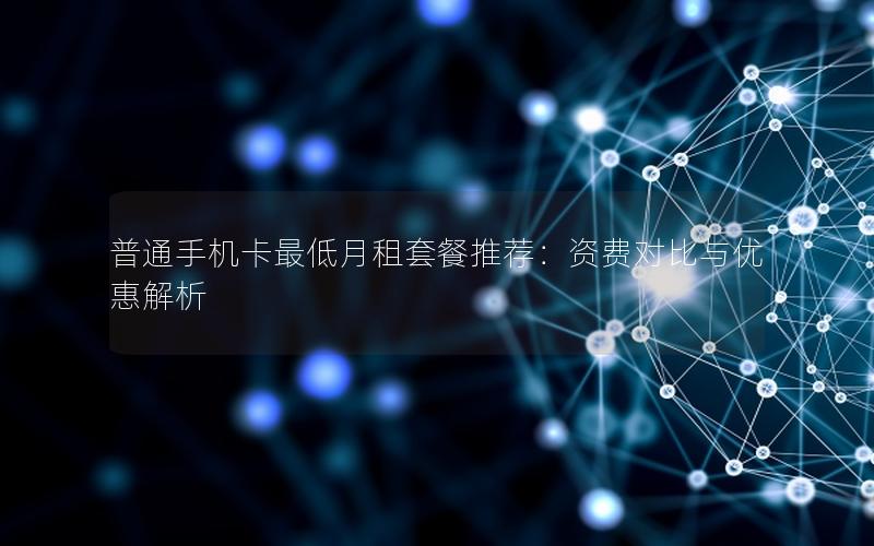 普通手机卡最低月租套餐推荐：资费对比与优惠解析