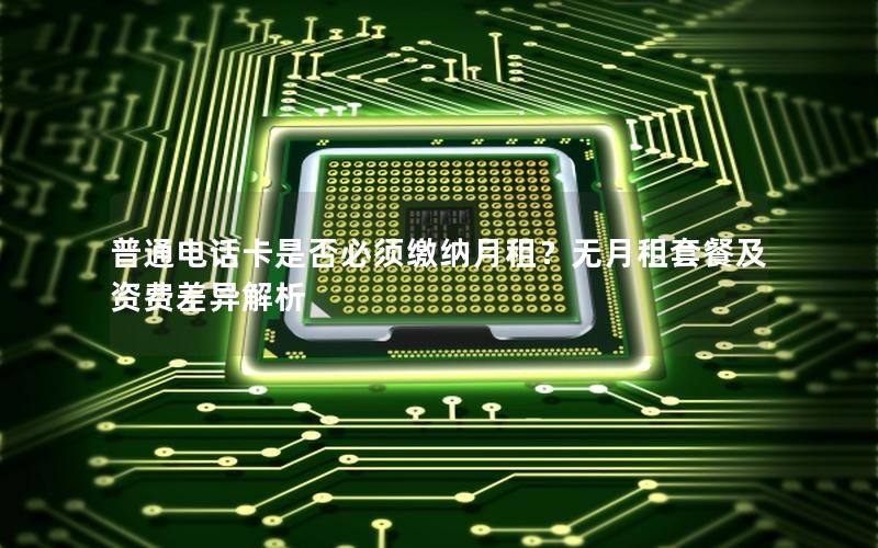 普通电话卡是否必须缴纳月租？无月租套餐及资费差异解析