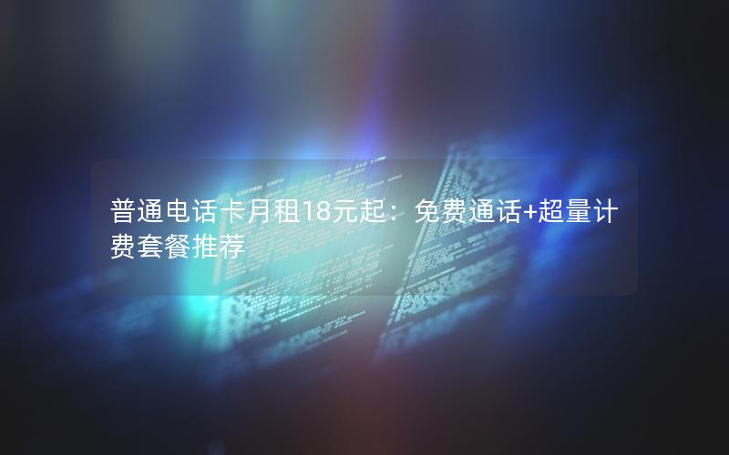 普通电话卡月租18元起：免费通话+超量计费套餐推荐