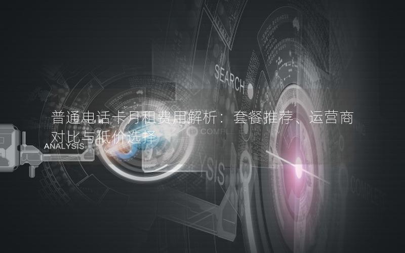普通电话卡月租费用解析：套餐推荐、运营商对比与低价选择