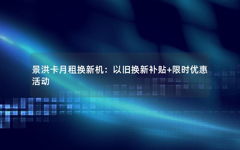 景洪卡月租换新机：以旧换新补贴+限时优惠活动