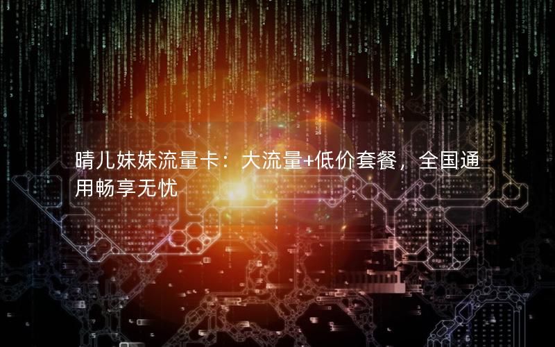 晴儿妹妹流量卡：大流量+低价套餐，全国通用畅享无忧