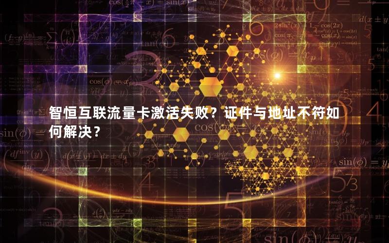 智恒互联流量卡激活失败？证件与地址不符如何解决？
