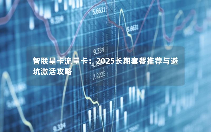 智联星卡流量卡：2025长期套餐推荐与避坑激活攻略