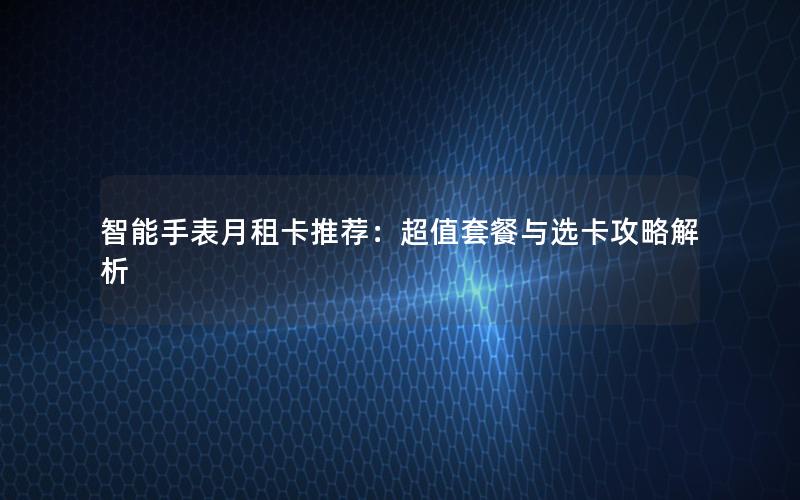 智能手表月租卡推荐：超值套餐与选卡攻略解析