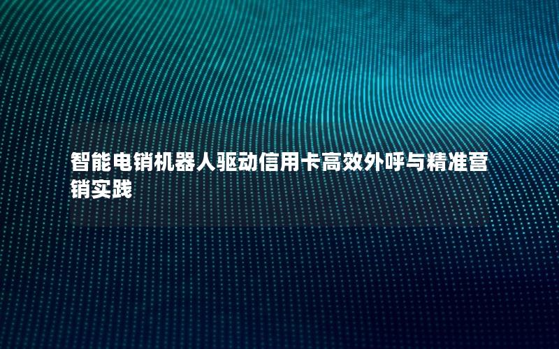智能电销机器人驱动信用卡高效外呼与精准营销实践