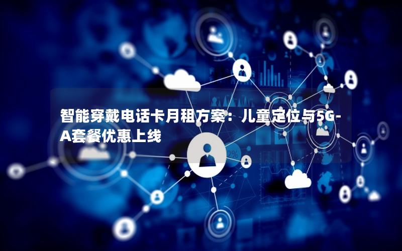 智能穿戴电话卡月租方案：儿童定位与5G-A套餐优惠上线