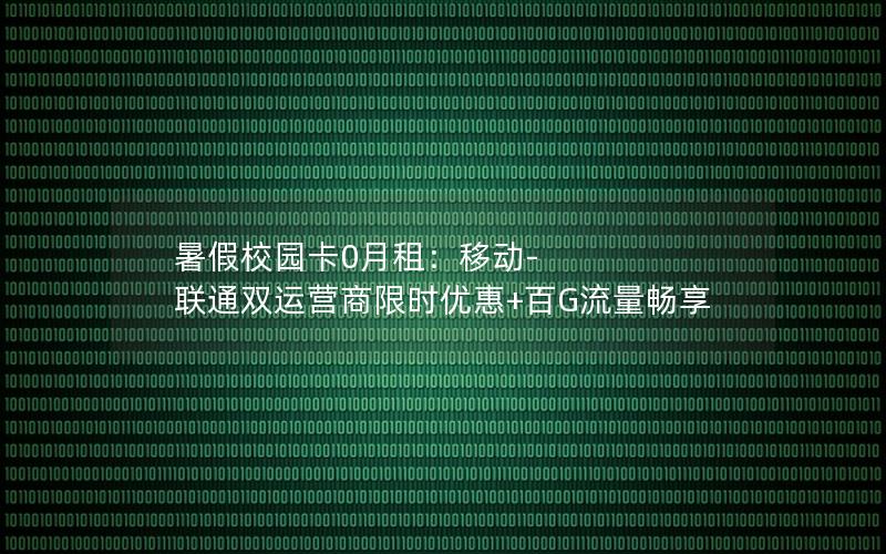 暑假校园卡0月租：移动-联通双运营商限时优惠+百G流量畅享