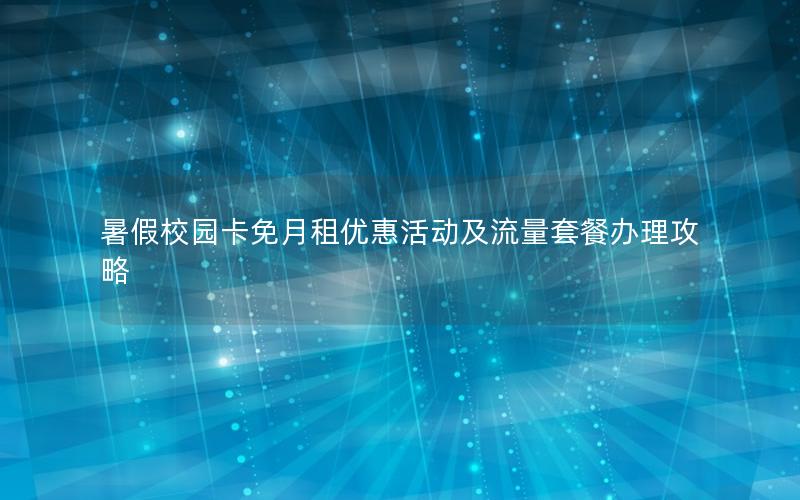暑假校园卡免月租优惠活动及流量套餐办理攻略