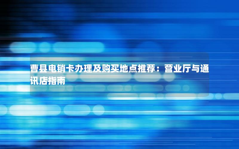 曹县电销卡办理及购买地点推荐：营业厅与通讯店指南