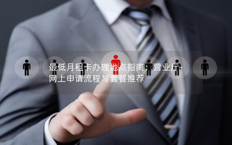最低月租卡办理地点指南：营业厅-网上申请流程与套餐推荐