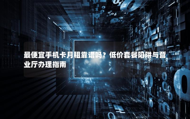 最便宜手机卡月租靠谱吗？低价套餐陷阱与营业厅办理指南