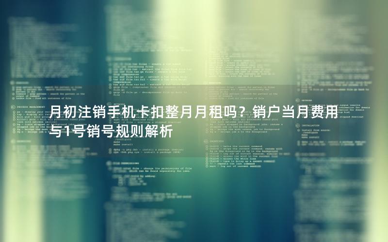 月初注销手机卡扣整月月租吗？销户当月费用与1号销号规则解析