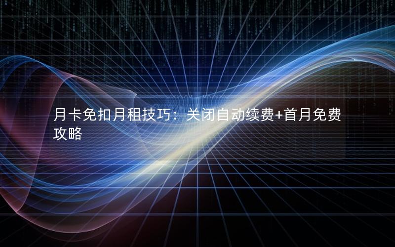 月卡免扣月租技巧：关闭自动续费+首月免费攻略