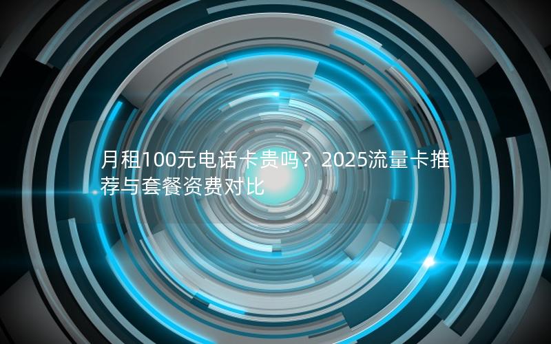 月租100元电话卡贵吗？2025流量卡推荐与套餐资费对比