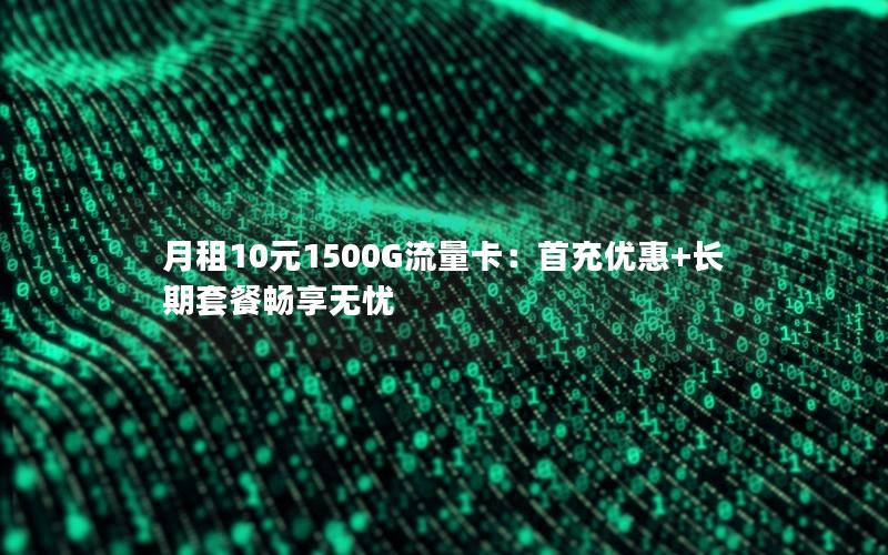 月租10元1500G流量卡：首充优惠+长期套餐畅享无忧