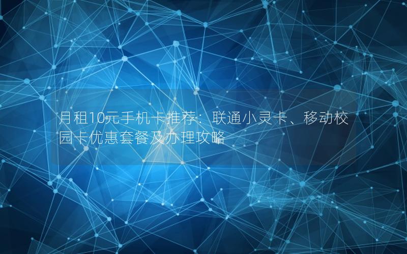 月租10元手机卡推荐：联通小灵卡、移动校园卡优惠套餐及办理攻略